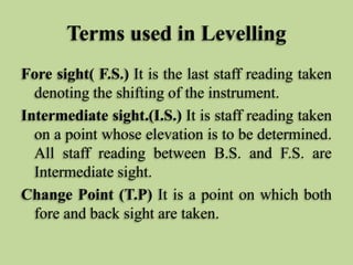 Terms used in Levelling
Fore sight( F.S.) It is the last staff reading taken
denoting the shifting of the instrument.
Intermediate sight.(I.S.) It is staff reading taken
on a point whose elevation is to be determined.
All staff reading between B.S. and F.S. are
Intermediate sight.
Change Point (T.P) It is a point on which both
fore and back sight are taken.
 