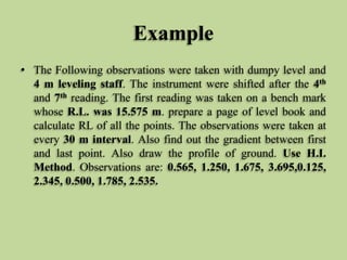Example
• The Following observations were taken with dumpy level and
4 m leveling staff. The instrument were shifted after the 4th
and 7th reading. The first reading was taken on a bench mark
whose R.L. was 15.575 m. prepare a page of level book and
calculate RL of all the points. The observations were taken at
every 30 m interval. Also find out the gradient between first
and last point. Also draw the profile of ground. Use H.I.
Method. Observations are: 0.565, 1.250, 1.675, 3.695,0.125,
2.345, 0.500, 1.785, 2.535.
 