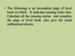 • The following is an incomplete page of level
book in which X indicates missing Entry line.
Calculate all the missing entries and complete
the page of level book .also give the usual
arithmetical checks.
 
