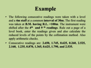 Example
• The following consecutive readings were taken with a level
and a 4m staff at a common interval of 30m; The first reading
was taken at B.M. having R.L. =100m. The instrument were
shifted after the 4th and 9 th readings. Rule out a page of a
level book, enter the readings given and also calculate the
reduced levels of the points by the collimation method. Also
apply arithmetic checks.
• Consecutive readings are: 2.650, 1.745, 0.625, 0.260, 2.525,
2.160, 1.235, 0.870, 1.365, 0.625, 1.790, and 2.535.
 