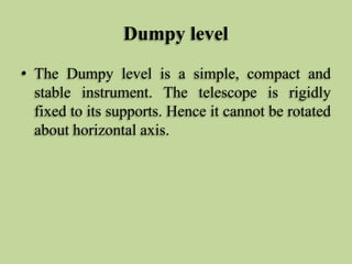 Dumpy level
• The Dumpy level is a simple, compact and
stable instrument. The telescope is rigidly
fixed to its supports. Hence it cannot be rotated
about horizontal axis.
 
