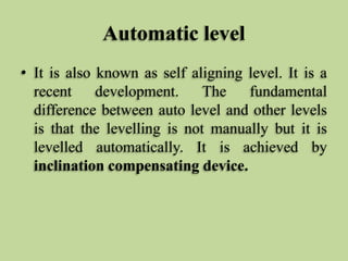 Automatic level
• It is also known as self aligning level. It is a
recent development. The fundamental
difference between auto level and other levels
is that the levelling is not manually but it is
levelled automatically. It is achieved by
inclination compensating device.
 
