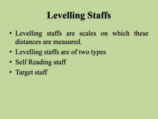Levelling Staffs
• Levelling staffs are scales on which these
distances are measured.
• Levelling staffs are of two types
• Self Reading staff
• Target staff
 