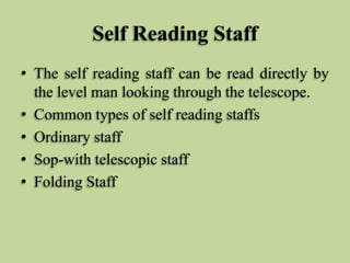 Self Reading Staff
• The self reading staff can be read directly by
the level man looking through the telescope.
• Common types of self reading staffs
• Ordinary staff
• Sop-with telescopic staff
• Folding Staff
 