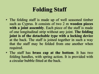 Folding Staff
• The folding staff is made up of well seasoned timber
such as Cyprus. It consists of two 2 m wooden pieces
with a joint assembly. Each piece of the staff is made
of one longitudinal strip without any joint. The folding
joint is of the detachable type with a locking device
at the back. The staff is joined together in such a way
that the staff may be folded from one another when
required.
• The staff has brass cap at the bottom. It has two
folding handles, with spring action. It is provided with
a circular bubble fitted at the back.
 