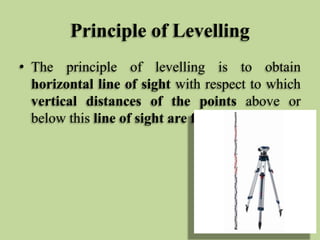 Principle of Levelling
• The principle of levelling is to obtain
horizontal line of sight with respect to which
vertical distances of the points above or
below this line of sight are found.
 