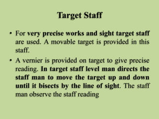 Target Staff
• For very precise works and sight target staff
are used. A movable target is provided in this
staff.
• A vernier is provided on target to give precise
reading. In target staff level man directs the
staff man to move the target up and down
until it bisects by the line of sight. The staff
man observe the staff reading
 