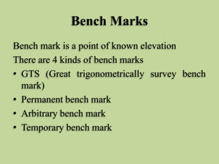 Bench Marks
Bench mark is a point of known elevation
There are 4 kinds of bench marks
• GTS (Great trigonometrically survey bench
mark)
• Permanent bench mark
• Arbitrary bench mark
• Temporary bench mark
 