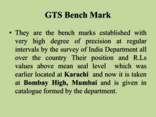 GTS Bench Mark
• They are the bench marks established with
very high degree of precision at regular
intervals by the survey of India Department all
over the country Their position and R.Ls
values above mean seal level which was
earlier located at Karachi and now it is taken
at Bombay High, Mumbai and is given in
catalogue formed by the department.
 