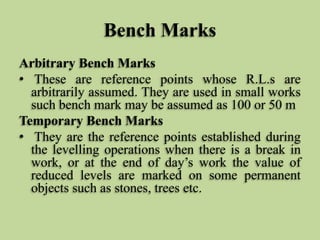 Bench Marks
Arbitrary Bench Marks
• These are reference points whose R.L.s are
arbitrarily assumed. They are used in small works
such bench mark may be assumed as 100 or 50 m
Temporary Bench Marks
• They are the reference points established during
the levelling operations when there is a break in
work, or at the end of day’s work the value of
reduced levels are marked on some permanent
objects such as stones, trees etc.
 