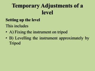 Temporary Adjustments of a
level
Setting up the level
This includes
• A) Fixing the instrument on tripod
• B) Levelling the instrument approximately by
Tripod
 