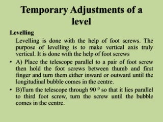 Temporary Adjustments of a
level
Levelling
Levelling is done with the help of foot screws. The
purpose of levelling is to make vertical axis truly
vertical. It is done with the help of foot screws
• A) Place the telescope parallel to a pair of foot screw
then hold the foot screws between thumb and first
finger and turn them either inward or outward until the
longitudinal bubble comes in the centre.
• B)Turn the telescope through 90 0 so that it lies parallel
to third foot screw, turn the screw until the bubble
comes in the centre.
 