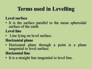 Terms used in Levelling
Level surface
• It is the surface parallel to the mean spheroidal
surface of the earth
Level line
• Line lying on level surface.
Horizontal plane
• Horizontal plane through a point is a plane
tangential to level surface.
Horizontal line
• It is a straight line tangential to level line.
 