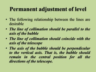Permanent adjustment of level
• The following relationship between the lines are
desirable
• The line of collimation should be parallel to the
axis of the bubble
• The line of collimation should coincide with the
axis of the telescope
• The axis of the bubble should be perpendicular
to the vertical axis. That is, the bubble should
remain in the central position for all the
directions of the telescope.
 