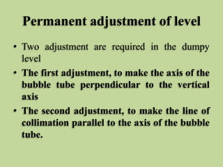 Permanent adjustment of level
• Two adjustment are required in the dumpy
level
• The first adjustment, to make the axis of the
bubble tube perpendicular to the vertical
axis
• The second adjustment, to make the line of
collimation parallel to the axis of the bubble
tube.
 