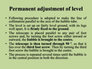 Permanent adjustment of level
• Following procedure is adopted to make the line of
collimation parallel to the axis of the bubble tube.
• The level is set up on fairly level ground, with its legs
well apart, It is firmly fixed to the ground.
• The telescope is placed parallel to any pair of foot
screws and, by turning the foot screw either inward or
outward, the bubble is brought to the centre.
• The telescope is then turned through 90 0, so that it
lies over the third foot screw. Then by turning the third
foot screw the bubble is brought to the centre.
• The process is repeated several times until the bubble is
in the central position in both the direction.
 
