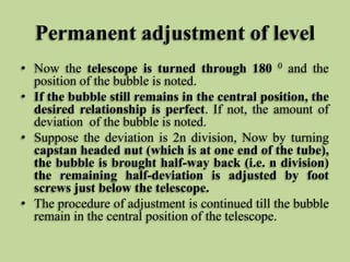 Permanent adjustment of level
• Now the telescope is turned through 180 0 and the
position of the bubble is noted.
• If the bubble still remains in the central position, the
desired relationship is perfect. If not, the amount of
deviation of the bubble is noted.
• Suppose the deviation is 2n division, Now by turning
capstan headed nut (which is at one end of the tube),
the bubble is brought half-way back (i.e. n division)
the remaining half-deviation is adjusted by foot
screws just below the telescope.
• The procedure of adjustment is continued till the bubble
remain in the central position of the telescope.
 