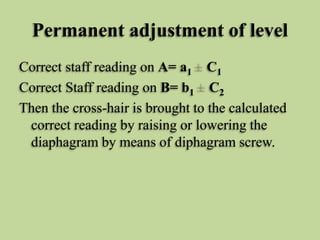 Permanent adjustment of level
Correct staff reading on A= a1 C1
Correct Staff reading on B= b1 C2
Then the cross-hair is brought to the calculated
correct reading by raising or lowering the
diaphagram by means of diphagram screw.
 