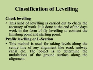 Classification of Levelling
Check levelling
• This kind of levelling is carried out to check the
accuracy of work. It is done at the end of the days
work in the form of fly levelling to connect the
finishing point and starting point.
Profile levelling or L-Section
• This method is used for taking levels along the
centre line of any alignment like road, railway
canal etc. The object is to determine the
undulations of the ground surface along the
alignment
 