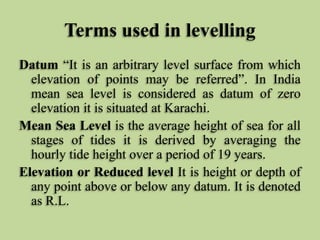 Terms used in levelling
Datum “It is an arbitrary level surface from which
elevation of points may be referred”. In India
mean sea level is considered as datum of zero
elevation it is situated at Karachi.
Mean Sea Level is the average height of sea for all
stages of tides it is derived by averaging the
hourly tide height over a period of 19 years.
Elevation or Reduced level It is height or depth of
any point above or below any datum. It is denoted
as R.L.
 