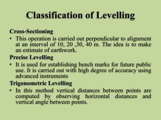 Classification of Levelling
Cross-Sectioning
• This operation is carried out perpendicular to alignment
at an interval of 10, 20 ,30, 40 m. The idea is to make
an estimate of earthwork.
Precise Levelling
• It is used for establishing bench marks for future public
use. It is carried out with high degree of accuracy using
advanced instruments
Trigonometric Levelling
• In this method vertical distances between points are
computed by observing horizontal distances and
vertical angle between points.
 