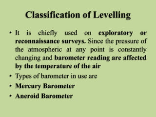 Classification of Levelling
• It is chiefly used on exploratory or
reconnaissance surveys. Since the pressure of
the atmospheric at any point is constantly
changing and barometer reading are affected
by the temperature of the air
• Types of barometer in use are
• Mercury Barometer
• Aneroid Barometer
 
