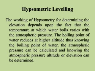 Hypsometric Levelling
The working of Hypsometry for determining the
elevation depends upon the fact that the
temperature at which water boils varies with
the atmospheric pressure. The boiling point of
water reduces at higher altitude thus knowing
the boiling point of water, the atmospheric
pressure can be calculated and knowing the
atmospheric pressure altitude or elevation can
be determined.
 