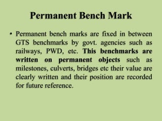 Permanent Bench Mark
• Permanent bench marks are fixed in between
GTS benchmarks by govt. agencies such as
railways, PWD, ...