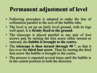Permanent adjustment of level
• Following procedure is adopted to make the line of
collimation parallel to the axis of the...