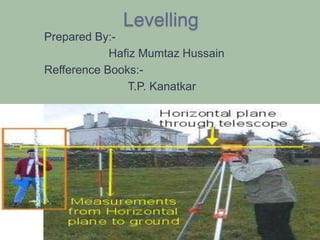 Levelling
Prepared By:-
Hafiz Mumtaz Hussain
Refference Books:-
T.P. Kanatkar
 