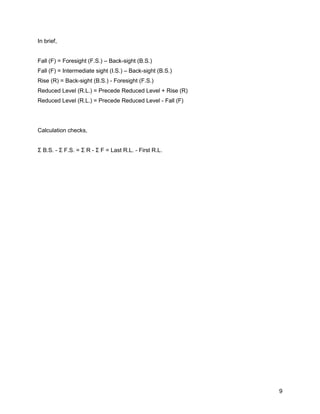 9
In brief,
Fall (F) = Foresight (F.S.) – Back-sight (B.S.)
Fall (F) = Intermediate sight (I.S.) – Back-sight (B.S.)
Rise (R) = Back-sight (B.S.) - Foresight (F.S.)
Reduced Level (R.L.) = Precede Reduced Level + Rise (R)
Reduced Level (R.L.) = Precede Reduced Level - Fall (F)
Calculation checks,
Σ B.S. - Σ F.S. = Σ R - Σ F = Last R.L. - First R.L.
 