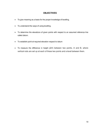 10
OBJECTIVES
 To give meaning as a basis for the proper knowledge of levelling.
 To understand the ways of using levelling.
 To determine the elevations of given points with respect to an assumed reference line
called datum.
 To establish point at required elevation respect to datum
 To measure the difference in height (ΔH) between two points, A and B, where
vertical rods are set up at each of these two points and a level between them.
 