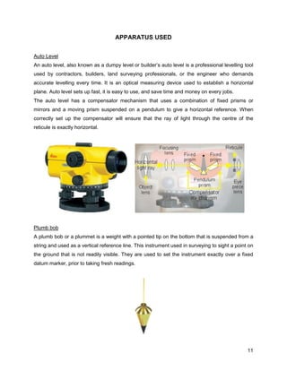 11
APPARATUS USED
Auto Level
An auto level, also known as a dumpy level or builder’s auto level is a professional levelling tool
used by contractors, builders, land surveying professionals, or the engineer who demands
accurate levelling every time. It is an optical measuring device used to establish a horizontal
plane. Auto level sets up fast, it is easy to use, and save time and money on every jobs.
The auto level has a compensator mechanism that uses a combination of fixed prisms or
mirrors and a moving prism suspended on a pendulum to give a horizontal reference. When
correctly set up the compensator will ensure that the ray of light through the centre of the
reticule is exactly horizontal.
Plumb bob
A plumb bob or a plummet is a weight with a pointed tip on the bottom that is suspended from a
string and used as a vertical reference line. This instrument used in surveying to sight a point on
the ground that is not readily visible. They are used to set the instrument exactly over a fixed
datum marker, prior to taking fresh readings.
 