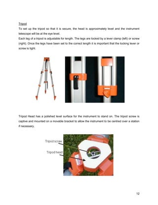 12
Tripod
To set up the tripod so that it is secure, the head is approximately level and the instrument
telescope will be at the eye level.
Each leg of a tripod is adjustable for length. The legs are locked by a lever clamp (left) or screw
(right). Once the legs have been set to the correct length it is important that the locking lever or
screw is tight.
Tripod Head has a polished level surface for the instrument to stand on. The tripod screw is
captive and mounted on a movable bracket to allow the instrument to be centred over a station
if necessary.
 