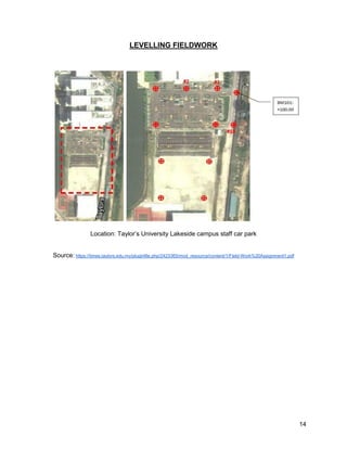 14
LEVELLING FIELDWORK
Location: Taylor’s University Lakeside campus staff car park
Source: https://times.taylors.edu.my/pluginfile.php/2423365/mod_resource/content/1/Field-Work%20Assignment1.pdf
 