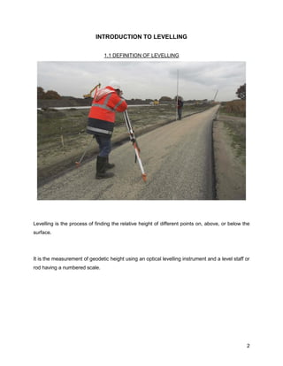 2
INTRODUCTION TO LEVELLING
1.1 DEFINITION OF LEVELLING
Levelling is the process of finding the relative height of different points on, above, or below the
surface.
It is the measurement of geodetic height using an optical levelling instrument and a level staff or
rod having a numbered scale.
 
