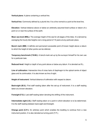 5
Vertical plane: A plane containing a vertical line.
Vertical line: Commonly defined by a plumb line. It is a line normal to a point at the level line.
Elevation: Vertical distance above or below an arbitrarily assumed level surface or datum of a
point on or near the surface of the earth.
Mean sea level (MSL): The average height of the sea for all stages of the tides. It is derived by
averaging the hourly tide heights over a long period of 19 years at any particular place.
Bench mark (BM): A definite and permanent accessible point of known height above a datum
to which the height of other points can be referred.
Temporary benchmark (T.B.M.): A bench-mark set up by the surveyor himself for his own use
for a particular task.
Reduced level: Height or depth of any point above or below any datum. It is denoted as R.L.
Line of collimation: Intersection line of cross hairs of diaphragm to the optical centre of object
glass and its continuation. It is also known as line of sight.
Height of instrument: Vertical distance of collimation with respect to datum.
Back-sight (B.S.): First staff reading taken after the set-up of instrument. It is a staff reading
taken at a known elevation.
Foresight (F.S.): Last staff reading taken denoting the shifting of the instrument.
Intermediate sight (I.S.): Staff reading taken on a point in which elevation is to be determined.
It is the staff reading between back-sight and foresight.
Change point (C.P.): An arbitrary point which enables the levelling to continue from a new
instrument position. It is also denoted as turning point (T.P.).
 