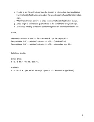 7
e. In order to get the next reduced level, the foresight or intermediate sight is subtracted
from the height of collimation, entered on the same line as the foresight or intermediate
sight.
f. When the instrument is moved to a new position, the height of collimation change.
g. A new height of collimation is given entered on the same line for every back sight.
h. All readings referring to the same point on the ground are entered on the same line.
In brief,
Heights of collimation (H. of C.) = Reduced Level (R.L.) + Back-sight (B.S.)
Reduced Level (R.L.) = Heights of collimation (H. of C.) - Foresight (F.S.)
Reduced Level (R.L.) = Heights of collimation (H. of C.) - Intermediate sight (I.S.)
Calculation checks,
Simple Check
Σ F.S. - Σ B.S. = First R.L. - Last R.L.
Full check
Σ I.S. + Σ F.S. + Σ (R.L. except the first) = Σ (each H. of C. x number of applications)
 