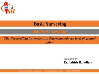 Department of Civil Engineering Created By Er.A.B. Jadhav Mob.No 9075009500
Basic Surveying
Presented By
Er. Ashish B.Jadhav
CO:-Use levelling instruments to determine reduced level of ground
point.
 