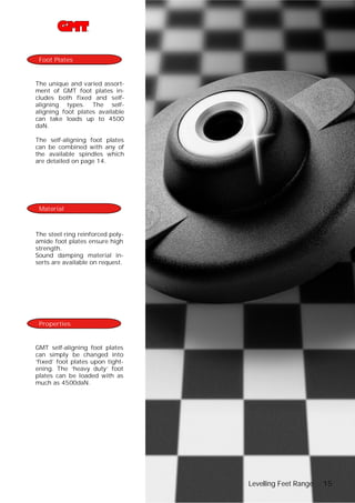 Foot Plates

The unique and varied assortment of GMT foot plates includes both fixed and selfaligning types. The selfaligning foot plates available
can take loads up to 4500
daN.
The self-aligning foot plates
can be combined with any of
the available spindles which
are detailed on page 14.

Material

The steel ring reinforced polyamide foot plates ensure high
strength.
Sound damping material inserts are available on request.

Properties

GMT self-aligning foot plates
can simply be changed into
‘fixed’ foot plates upon tightening. The ‘heavy duty’ foot
plates can be loaded with as
much as 4500daN.

Levelling Feet Range

15

 