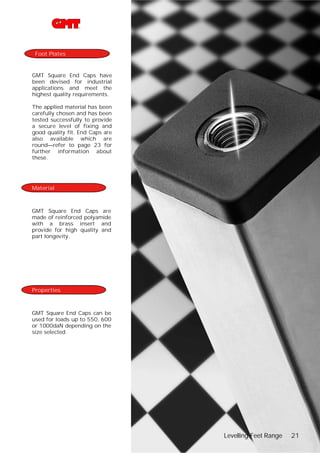 Foot Plates

GMT Square End Caps have
been devised for industrial
applications and meet the
highest quality requirements.
The applied material has been
carefully chosen and has been
tested successfully to provide
a secure level of fixing and
good quality fit. End Caps are
also available which are
round—refer to page 23 for
further information about
these.

Material

GMT Square End Caps are
made of reinforced polyamide
with a brass insert and
provide for high quality and
part longevity.

Properties

GMT Square End Caps can be
used for loads up to 550, 600
or 1000daN depending on the
size selected.

Levelling Feet Range

21

 
