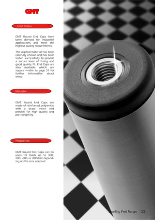 Foot Plates

GMT Round End Caps have
been devised for industrial
applications and meet the
highest quality requirements.
The applied material has been
carefully chosen and has been
tested successfully to provide
a secure level of fixing and
good quality fit. End Caps are
also available which are
square —refer to page 21 for
further information about
these.

Material

GMT Round End Caps are
made of reinforced polyamide
with a brass insert and
provide for high quality and
part longevity.

Properties

GMT Round End Caps can be
used for loads up to 300,
500, 600 or 800daN depending on the size selected.

Levelling Feet Range

23

 