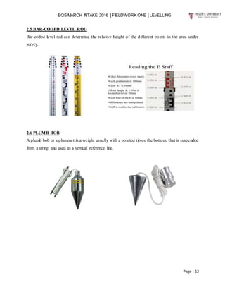 BQS MARCH INTAKE 2016 │FIELDWORK ONE │LEVELLING
Page | 12
2.5 BAR-CODED LEVEL ROD
Bar-coded level rod can determine the relative height of the different points in the area under
survey.
2.6 PLUMB BOB
A plumb bob or a plummet is a weight usually with a pointed tip on the bottom, that is suspended
from a string and used as a vertical reference line.
 