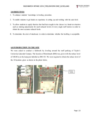 BQS MARCH INTAKE 2016 │FIELDWORK ONE │LEVELLING
Page | 13
3.0 OBJECTIVES
1. To enhance students’ knowledge in leveling procedure.
2. To enable students to get hands-on experience in setting up and working with the auto-level.
3. To allow students to apply theories that had been taught in the classes in a hand-on situation
such as making adjustments for each reduced levels of every single staff station in order to
obtain the most accurate reduced levels.
4. To determine the error of misclosure in order to determine whether the levelling is acceptable.
4.0 INTRODUCTION TO THE SITE
We were asked to conduct a fieldwork by leveling around the staff parking of Taylor’s
University Lakeside Campus. The location of Benchmark (BM) was given with the reduce level
of 100.00 m at the lamp post labelled as BM 101. We were required to obtain the reduce level of
the 10 locations given as shown in the photo below.
 