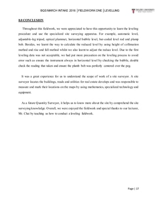 BQS MARCH INTAKE 2016 │FIELDWORK ONE │LEVELLING
Page | 17
8.0 CONCLUSION
Throughout this fieldwork, we were appreciated to have this opportunity to learn the leveling
procedure and use the specialized site surveying apparatus. For example, automatic level,
adjustable-leg tripod, optical plummet, horizontal bubble level, bar-coded level rod and plump
bob. Besides, we learnt the way to calculate the reduced level by using height of collimation
method and rise and fall method whilst we also learnt to adjust the reduce level. Due to the first
leveling data was not acceptable, we had put more precaution on the leveling process to avoid
error such as ensure the instrument always in horizontal level by checking the bubble, double
check the reading that taken and ensure the plumb bob was perfectly centered over the peg.
It was a great experience for us to understand the scope of work of a site surveyor. A site
surveyor locates the buildings, roads and utilities for real estate develops and was responsible to
measure and mark their locations on the maps by using mathematics, specialized technology and
equipment.
As a future Quantity Surveyor, it helps us to know more about the site by comprehend the site
surveying knowledge. Overall, we were enjoyed the fieldwork and special thanks to our lecturer,
Mr. Chai by teaching us how to conduct a leveling fieldwork.
 