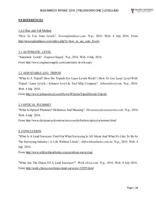 BQS MARCH INTAKE 2016 │FIELDWORK ONE │LEVELLING
Page | 18
9.0 REFERENCES
1.4.2 Rise and Fall Method
"How To Use Auto Levels". Newenglandlaser.com. N.p., 2016. Web. 4 July 2016. From
http://newenglandlaser.com/index.php?n=how_to_use_auto_levels
2.1 AUTOMATIC LEVEL
"Automatic Levels". EngineerSupply. N.p., 2016. Web. 4 July 2016.
From http://www.engineersupply.com/automatic-levels.aspx
2.2 ADJUSTABLE-LEG TRIPOD
"What Is A Tripod? How Do Tripods For Laser Levels Work? | How To Use Laser Level With
Tripod | Laser Levels | Johnson Level & Tool Mfg Company". Johnsonlevel.com. N.p., 2016.
Web. 4 July 2016.
From http://www.johnsonlevel.com/News/WhatisaTripodHowdoTripods
2.3 OPTICAL PLUMMET
"What Is Optical Plummet? Definition And Meaning". Dictionaryofconstruction.com. N.p., 2016.
Web. 4 July 2016.
From http://www.dictionaryofconstruction.com/definition/optical-plummet.html
8. CONCLUSION
"What Is A Land Surveyor; Find Out What Surveying Is All About And What It's Like To Be In
The Surveying Industry | A Life Without Limits". Alifewithoutlimits.com.au. N.p., 2016. Web. 4
July 2016.
From http://www.alifewithoutlimits.com.au/about-surveying/
"What Are The Duties Of A Land Surveyor?". Work.chron.com. N.p., 2016. Web. 4 July 2016.
From http://work.chron.com/duties-land-surveyor-12939.html
 