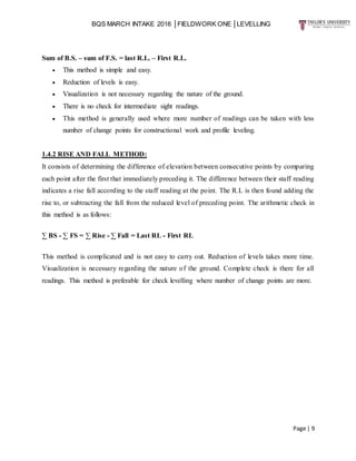 BQS MARCH INTAKE 2016 │FIELDWORK ONE │LEVELLING
Page | 9
Sum of B.S. – sum of F.S. = last R.L. – First R.L.
 This method is simple and easy.
 Reduction of levels is easy.
 Visualization is not necessary regarding the nature of the ground.
 There is no check for intermediate sight readings.
 This method is generally used where more number of readings can be taken with less
number of change points for constructional work and profile leveling.
1.4.2 RISE AND FALL METHOD:
It consists of determining the difference of elevation between consecutive points by comparing
each point after the first that immediately preceding it. The difference between their staff reading
indicates a rise fall according to the staff reading at the point. The R.L is then found adding the
rise to, or subtracting the fall from the reduced level of preceding point. The arithmetic check in
this method is as follows:
∑ BS - ∑ FS = ∑ Rise - ∑ Fall = Last RL - First RL
This method is complicated and is not easy to carry out. Reduction of levels takes more time.
Visualization is necessary regarding the nature of the ground. Complete check is there for all
readings. This method is preferable for check levelling where number of change points are more.
 