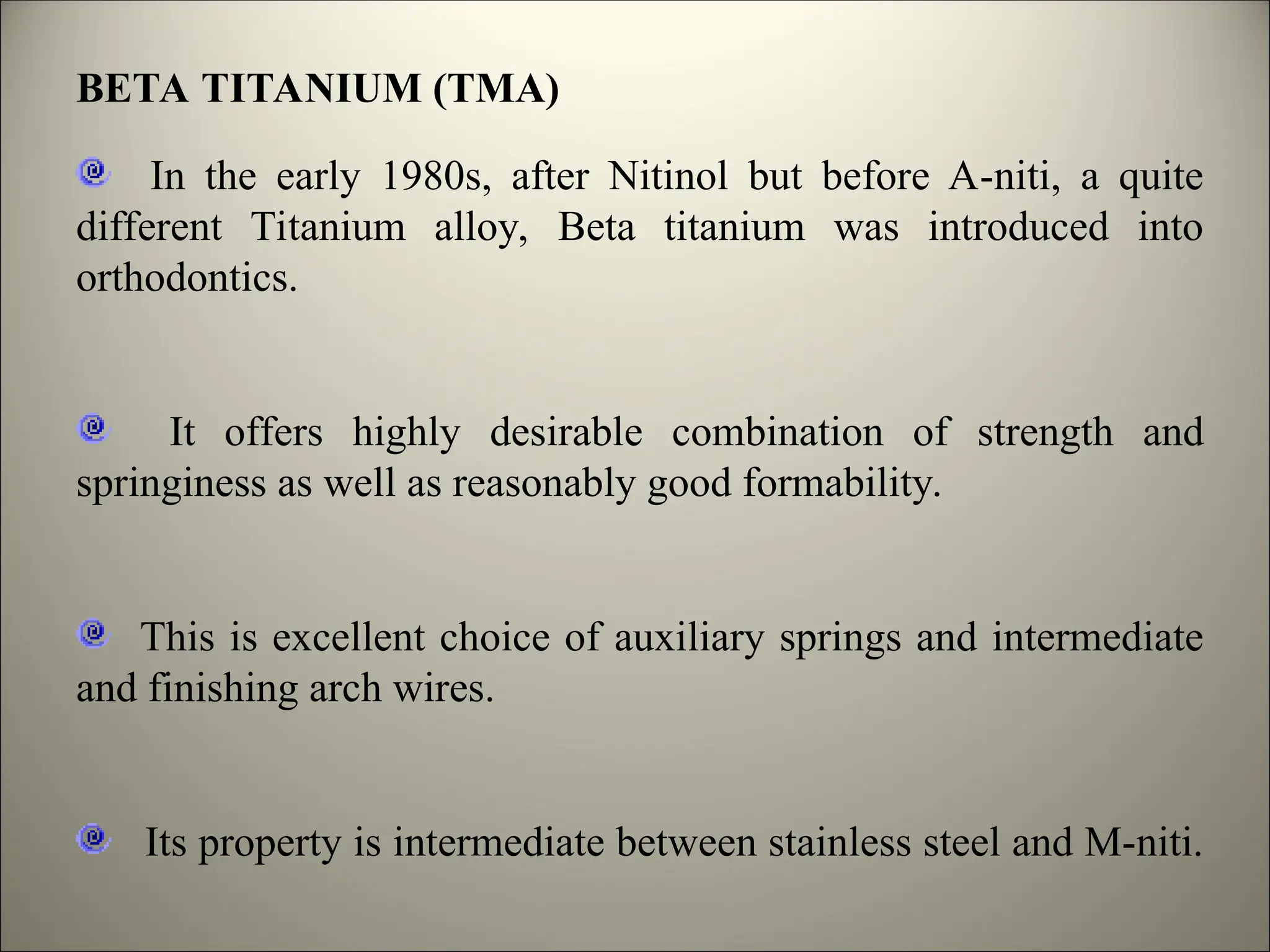 BETA TITANIUM (TMA)
In the early 1980s, after Nitinol but before A-niti, a quite
different Titanium alloy, Beta titanium was introduced into
orthodontics.
It offers highly desirable combination of strength and
springiness as well as reasonably good formability.
This is excellent choice of auxiliary springs and intermediate
and finishing arch wires.
Its property is intermediate between stainless steel and M-niti.
 