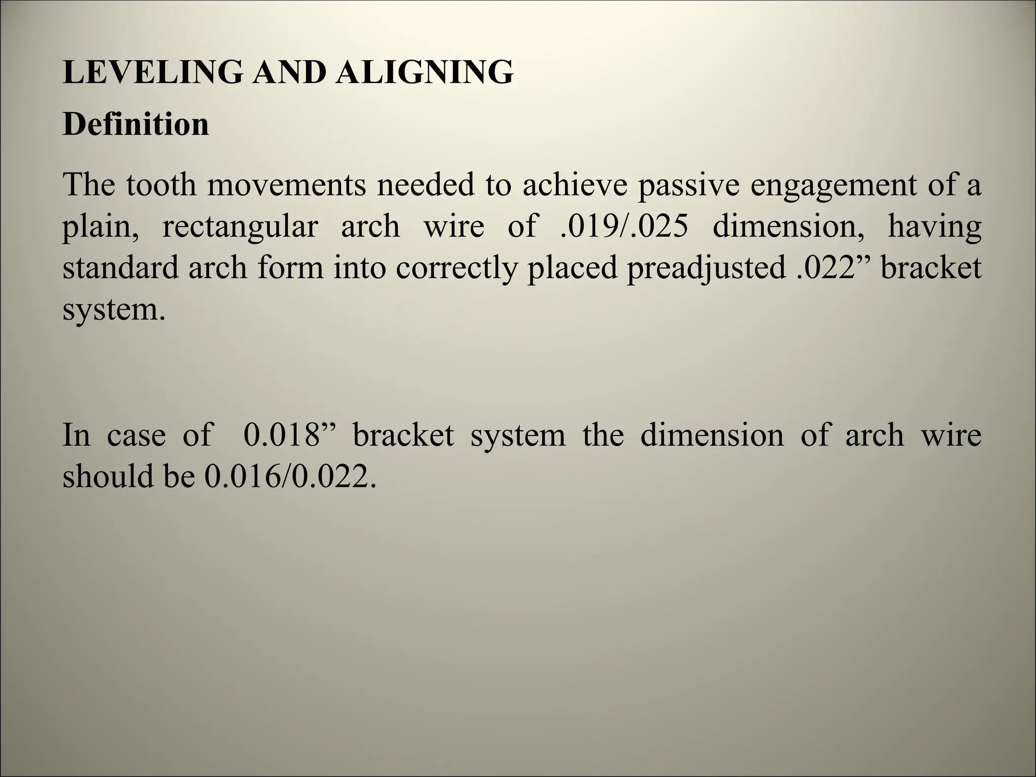 LEVELING AND ALIGNING
Definition
The tooth movements needed to achieve passive engagement of a
plain, rectangular arch wire of .019/.025 dimension, having
standard arch form into correctly placed preadjusted .022” bracket
system.
In case of 0.018” bracket system the dimension of arch wire
should be 0.016/0.022.
 