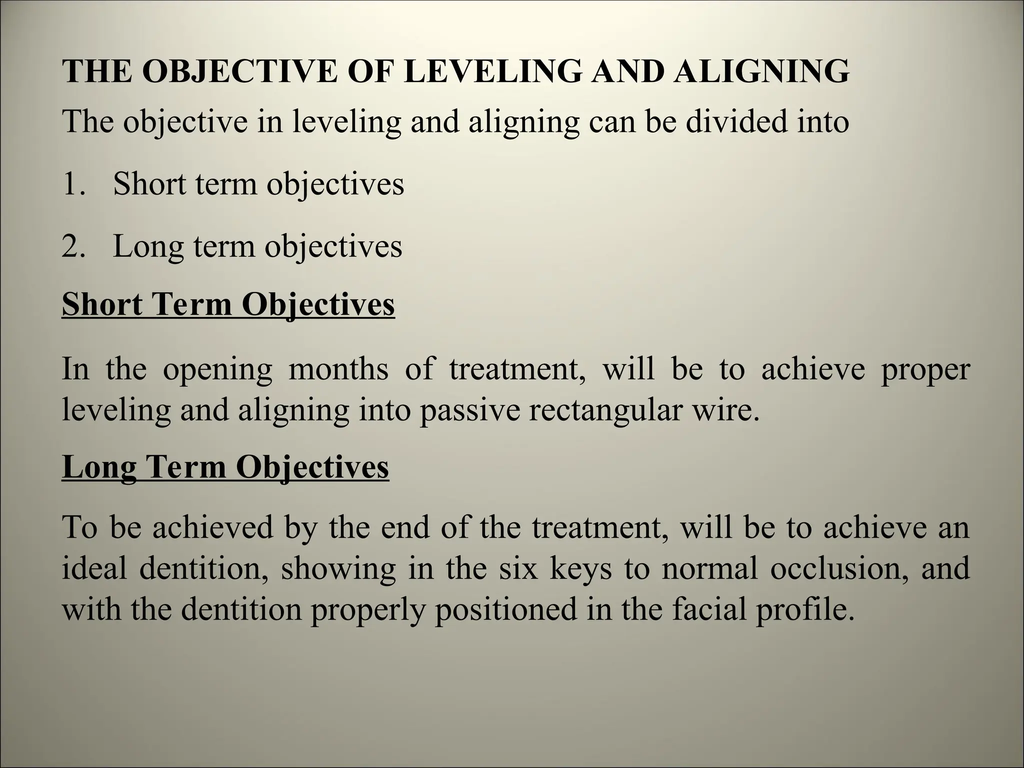 THE OBJECTIVE OF LEVELING AND ALIGNING
The objective in leveling and aligning can be divided into
1. Short term objectives
2. Long term objectives
Short Term Objectives
In the opening months of treatment, will be to achieve proper
leveling and aligning into passive rectangular wire.
Long Term Objectives
To be achieved by the end of the treatment, will be to achieve an
ideal dentition, showing in the six keys to normal occlusion, and
with the dentition properly positioned in the facial profile.
 